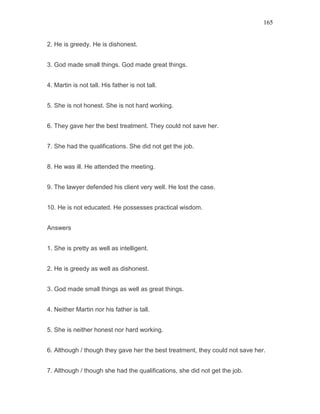 165
2. He is greedy. He is dishonest.
3. God made small things. God made great things.
4. Martin is not tall. His father is not tall.
5. She is not honest. She is not hard working.
6. They gave her the best treatment. They could not save her.
7. She had the qualifications. She did not get the job.
8. He was ill. He attended the meeting.
9. The lawyer defended his client very well. He lost the case.
10. He is not educated. He possesses practical wisdom.
Answers
1. She is pretty as well as intelligent.
2. He is greedy as well as dishonest.
3. God made small things as well as great things.
4. Neither Martin nor his father is tall.
5. She is neither honest nor hard working.
6. Although / though they gave her the best treatment, they could not save her.
7. Although / though she had the qualifications, she did not get the job.
 