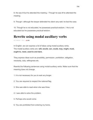 166
8. He was ill but he attended the meeting. / Though he was ill he attended the
meeting.
9. Though / although the lawyer defended his client very well, he lost the case.
10. Though he is not educated, he possesses practical wisdom. / He is not
educated but he possesses practical wisdom.
Rewrite using modal auxiliary verbs
OCTOBER 7, 2015 -
In English, we can express a lot of ideas using modal auxiliary verbs.
The modal auxiliary verbs are: will, would, can, could, may, might, must,
ought to, need, used to and dare.
They express ideas such as possibility, permission, prohibition, obligation,
necessity, duty, willingness etc.
Rewrite the following sentences using modal auxiliary verbs. Make sure that the
meaning does not change.
1. It is not necessary for you to wait any longer.
2. You are required to respect the national flag.
3. She was able to read when she was three.
4. I was able to solve the problem.
5. Perhaps she would come.
6. You are prohibited from entering my home.
 