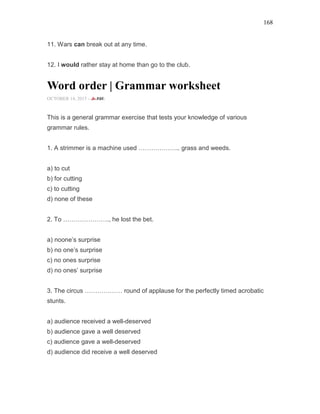 168
11. Wars can break out at any time.
12. I would rather stay at home than go to the club.
Word order | Grammar worksheet
OCTOBER 14, 2015 -
This is a general grammar exercise that tests your knowledge of various
grammar rules.
1. A strimmer is a machine used ……………….. grass and weeds.
a) to cut
b) for cutting
c) to cutting
d) none of these
2. To …………………., he lost the bet.
a) noone’s surprise
b) no one’s surprise
c) no ones surprise
d) no ones’ surprise
3. The circus ……………… round of applause for the perfectly timed acrobatic
stunts.
a) audience received a well-deserved
b) audience gave a well deserved
c) audience gave a well-deserved
d) audience did receive a well deserved
 