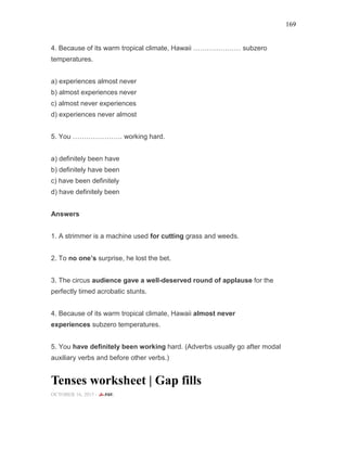 169
4. Because of its warm tropical climate, Hawaii ………………… subzero
temperatures.
a) experiences almost never
b) almost experiences never
c) almost never experiences
d) experiences never almost
5. You …………………. working hard.
a) definitely been have
b) definitely have been
c) have been definitely
d) have definitely been
Answers
1. A strimmer is a machine used for cutting grass and weeds.
2. To no one’s surprise, he lost the bet.
3. The circus audience gave a well-deserved round of applause for the
perfectly timed acrobatic stunts.
4. Because of its warm tropical climate, Hawaii almost never
experiences subzero temperatures.
5. You have definitely been working hard. (Adverbs usually go after modal
auxiliary verbs and before other verbs.)
Tenses worksheet | Gap fills
OCTOBER 16, 2015 -
 