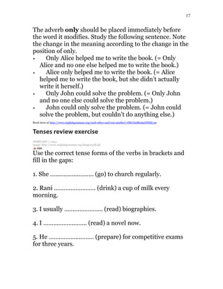17
The adverb only should be placed immediately before
the word it modifies. Study the following sentence. Note
the change in the meaning according to the change in the
position of only.
Only Alice helped me to write the book. (= Only
Alice and no one else helped me to write the book.)
Alice only helped me to write the book. (= Alice
helped me to write the book, but she didn’t actually
write it herself.)
Only John could solve the problem. (= Only John
and no one else could solve the problem.)
John could only solve the problem. (= John could
solve the problem, but couldn’t do anything else.)
Read more at http://www.englishgrammar.org/each-other-and-one-another/#Blz7ZuSkz6pGSHHj.99
Tenses review exercise
FEBRUARY 7, 2015
image: http://www.englishgrammar.org/images/pdf.gif
Use the correct tense forms of the verbs in brackets and
fill in the gaps:
1. She …………………….. (go) to church regularly.
2. Rani ……………………. (drink) a cup of milk every
morning.
3. I usually ………………….. (read) biographies.
4. I …………………….. (read) a novel now.
5. He ……………………… (prepare) for competitive exams
for three years.
 