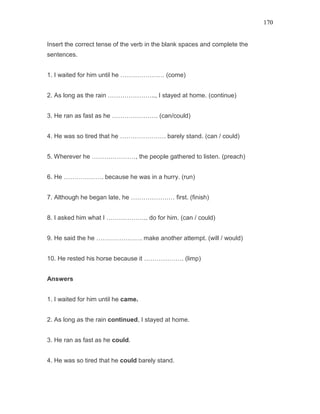 170
Insert the correct tense of the verb in the blank spaces and complete the
sentences.
1. I waited for him until he ………………… (come)
2. As long as the rain ………………….., I stayed at home. (continue)
3. He ran as fast as he …………………. (can/could)
4. He was so tired that he …………………. barely stand. (can / could)
5. Wherever he …………………, the people gathered to listen. (preach)
6. He ………………. because he was in a hurry. (run)
7. Although he began late, he ………………… first. (finish)
8. I asked him what I ……………….. do for him. (can / could)
9. He said the he …………………. make another attempt. (will / would)
10. He rested his horse because it ………………. (limp)
Answers
1. I waited for him until he came.
2. As long as the rain continued, I stayed at home.
3. He ran as fast as he could.
4. He was so tired that he could barely stand.
 