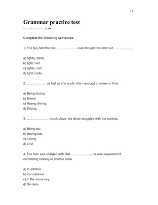 171
Grammar practice test
OCTOBER 26, 2015 -
Complete the following sentences.
1. The boy held the box ……………….. even though him arm hurt ……………….
a) tightly, badly
b) tight, bad
c) tightly, bad
d) tight, badly
2. ………………. as fast as she could, she managed to arrive on time.
a) Being driving
b) Driven
c) Having driving
d) Driving
3. …………………. much blood, the driver struggled with the controls.
a) Being lost
b) Having lost
c) Losing
d) Lost
4. The man was charged with DUI. ………………., he was suspected of
committing robbery in another state.
a) In addition
b) For instance
c) In the same way
d) Similarly
 