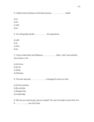 172
5. I believe that smoking is extremely injurious ………………… health.
a) to
b) for
c) with
d) on
6. You will greatly benefit ………………. the experience.
a) with
b) to
c) from
d) by
7. I have invited Alice and Rebecca. ……………….. Sally, I don’t care whether
she comes or not.
a) As far as
b) As for
c) While
d) Whereas
8. The train was late. ………………….. I managed to arrive on time.
a) On the contrary
b) By contrast
c) Despite that
d) Incidentally
9. Why do you want to get a job as a typist? You won’t be able to work from 9 to
6. ……………….. you can’t type.
 