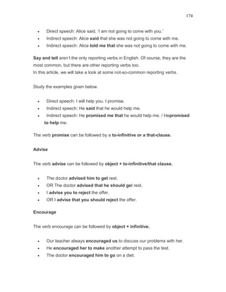 174
• Direct speech: Alice said, ‘I am not going to come with you.’
• Indirect speech: Alice said that she was not going to come with me.
• Indirect speech: Alice told me that she was not going to come with me.
Say and tell aren’t the only reporting verbs in English. Of course, they are the
most common, but there are other reporting verbs too.
In this article, we will take a look at some not-so-common reporting verbs.
Study the examples given below.
• Direct speech: I will help you. I promise.
• Indirect speech: He said that he would help me.
• Indirect speech: He promised me that he would help me. / Hepromised
to help me.
The verb promise can be followed by a to-infinitive or a that-clause.
Advise
The verb advise can be followed by object + to-infinitive/that clause.
• The doctor advised him to get rest.
• OR The doctor advised that he should get rest.
• I advise you to reject the offer.
• OR I advise that you should reject the offer.
Encourage
The verb encourage can be followed by object + infinitive.
• Our teacher always encouraged us to discuss our problems with her.
• He encouraged her to make another attempt to pass the test.
• The doctor encouraged him to go on a diet.
 