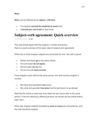 175
Warn
Warn can be followed by an object + infinitive
• The teacher warned the students to work hard.
• I warned you not to bet on that horse.
Subject-verb agreement: Quick overview
NOVEMBER 4, 2015 -
The verb should agree with the subject in number and person.
Here is a quick overview of the basic rules of subject-verb agreement.
When two or more singular subjects are connected by ‘and’, the verb is plural.
• Rohan and Sania go to the same school.
• Fire and water do not agree.
• Oil and water do not mix.
• He and his wife have arrived.
If two singular nouns refer to the same person, the verb must be singular in
number.
• My friend and benefactor has come.
• My uncle and guardian has given me the permission to go abroad.
Note that the article is used only once when the two nouns refer to the same
person. If we are referring to different persons, we should use the article before
each noun.
When two singular subjects preceded by each or every are connected by ‘and’,
the verb should be singular.
 