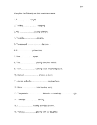 177
Complete the following sentences with was/were.
1. I ………………. hungry.
2. The boy ………………… sleeping.
3. We …………………. waiting for them.
4. The girls ……………….. singing.
5. The peacock ………………… dancing.
6. It ………………… getting dark.
7. She ……………….. upset.
8. You …………………… playing with your friends.
9. They …………………. working on an important project.
10. Samuel …………………. anxious to leave.
11. James and John …………………… playing chess.
12. Maria ………………… listening to a song.
13. The princess …………………. beautiful but the frog ……………… ugly.
14. The dogs ……………… barking.
15. I …………………. reading a detective novel.
16. Yamuna …………….. playing with her daughter.
 