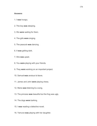 178
Answers
1. I was hungry.
2. The boy was sleeping.
3. We were waiting for them.
4. The girls were singing.
5. The peacock was dancing.
6. It was getting dark.
7. She was upset.
8. You were playing with your friends.
9. They were working on an important project.
10. Samuel was anxious to leave.
11. James and John were playing chess.
12. Maria was listening to a song.
13. The princess was beautiful but the frog was ugly.
14. The dogs were barking.
15. I was reading a detective novel.
16. Yamuna was playing with her daughter.
 