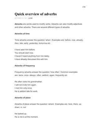 179
Quick overview of adverbs
OCTOBER 30, 2015 -
Adverbs are words used to modify verbs. Adverbs can also modify adjectives
and other adverbs. There are several different types of adverbs.
Adverbs of time
Time adverbs answer the question ‘when’. Examples are: before, now, already,
then, late, early, yesterday, tomorrow etc.
I have seen him before.
You should start now.
I haven’t heard anything from him lately.
I have already discussed this with him.
Adverbs of frequency
Frequency adverbs answer the question ‘how often’. Common examples
are: twice, once, always, often, seldom, again, frequently etc.
He often visits his grandmother.
I will not invite him again.
I met him only once.
He is seldom late for work.
Adverbs of place
Adverbs of place answer the question ‘where’. Examples are: here, there, up,
down, in, out.
He looked up.
He is not in at the moment.
 