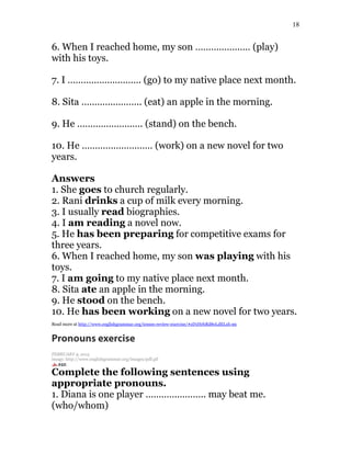 18
6. When I reached home, my son ………………… (play)
with his toys.
7. I ………………………. (go) to my native place next month.
8. Sita ………………….. (eat) an apple in the morning.
9. He ……………………. (stand) on the bench.
10. He ……………………… (work) on a new novel for two
years.
Answers
1. She goes to church regularly.
2. Rani drinks a cup of milk every morning.
3. I usually read biographies.
4. I am reading a novel now.
5. He has been preparing for competitive exams for
three years.
6. When I reached home, my son was playing with his
toys.
7. I am going to my native place next month.
8. Sita ate an apple in the morning.
9. He stood on the bench.
10. He has been working on a new novel for two years.
Read more at http://www.englishgrammar.org/tenses-review-exercise/#zD1HrhRd8eLdELxb.99
Pronouns exercise
FEBRUARY 9, 2015
image: http://www.englishgrammar.org/images/pdf.gif
Complete the following sentences using
appropriate pronouns.
1. Diana is one player ………………….. may beat me.
(who/whom)
 