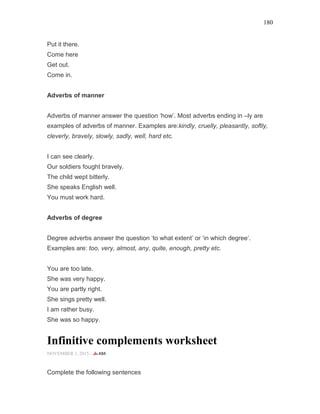180
Put it there.
Come here
Get out.
Come in.
Adverbs of manner
Adverbs of manner answer the question ‘how’. Most adverbs ending in –ly are
examples of adverbs of manner. Examples are:kindly, cruelly, pleasantly, softly,
cleverly, bravely, slowly, sadly, well, hard etc.
I can see clearly.
Our soldiers fought bravely.
The child wept bitterly.
She speaks English well.
You must work hard.
Adverbs of degree
Degree adverbs answer the question ‘to what extent’ or ‘in which degree’.
Examples are: too, very, almost, any, quite, enough, pretty etc.
You are too late.
She was very happy.
You are partly right.
She sings pretty well.
I am rather busy.
She was so happy.
Infinitive complements worksheet
NOVEMBER 1, 2015 -
Complete the following sentences
 