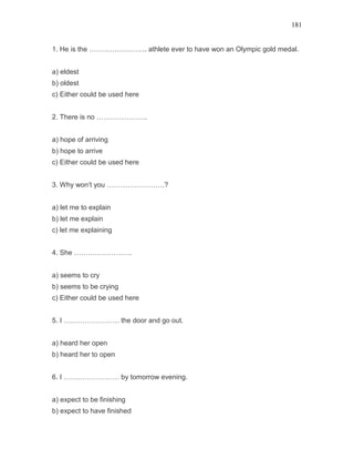 181
1. He is the ……………………. athlete ever to have won an Olympic gold medal.
a) eldest
b) oldest
c) Either could be used here
2. There is no ………………….
a) hope of arriving
b) hope to arrive
c) Either could be used here
3. Why won’t you …………………….?
a) let me to explain
b) let me explain
c) let me explaining
4. She …………………….
a) seems to cry
b) seems to be crying
c) Either could be used here
5. I …………………… the door and go out.
a) heard her open
b) heard her to open
6. I …………………… by tomorrow evening.
a) expect to be finishing
b) expect to have finished
 
