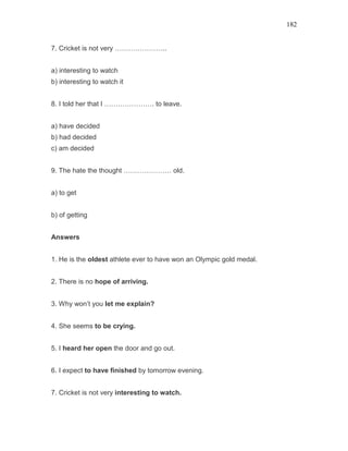 182
7. Cricket is not very …………………..
a) interesting to watch
b) interesting to watch it
8. I told her that I …………………. to leave.
a) have decided
b) had decided
c) am decided
9. The hate the thought ………………… old.
a) to get
b) of getting
Answers
1. He is the oldest athlete ever to have won an Olympic gold medal.
2. There is no hope of arriving.
3. Why won’t you let me explain?
4. She seems to be crying.
5. I heard her open the door and go out.
6. I expect to have finished by tomorrow evening.
7. Cricket is not very interesting to watch.
 
