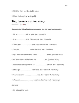 183
8. I told her that I had decided to leave.
9. I hate the thought of getting old.
Too, too much or too many
NOVEMBER 2, 2015 -
Complete the following sentences using too, too much or too many.
1. He is …………….. old to work. (too / too much)
2. It is ………………. cold to go out now. (too / too much)
3. There was ……………….. snow to go walking. (too / too much)
4. You put ………………… salt in the soup. (too / too much)
5. I put down the box because it was ………………. heavy. (too / too much)
6. He does not like women who are …………….. tall. (too / too much)
7. I cannot solve this problem – it’s ………………… difficult. (too / too much)
8. I have got ………………… work to do. (too / too much / too many)
9. You have eaten …………………… rice. (too / too much / too many)
10. You ask ……………………. questions. (too / too much / too many)
Answers
1. He is too old to work.
 