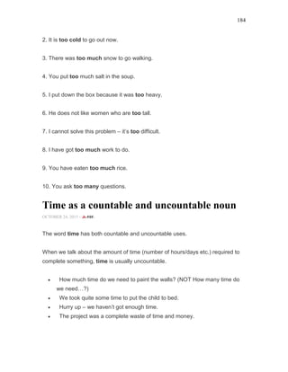 184
2. It is too cold to go out now.
3. There was too much snow to go walking.
4. You put too much salt in the soup.
5. I put down the box because it was too heavy.
6. He does not like women who are too tall.
7. I cannot solve this problem – it’s too difficult.
8. I have got too much work to do.
9. You have eaten too much rice.
10. You ask too many questions.
Time as a countable and uncountable noun
OCTOBER 24, 2015 -
The word time has both countable and uncountable uses.
When we talk about the amount of time (number of hours/days etc.) required to
complete something, time is usually uncountable.
• How much time do we need to paint the walls? (NOT How many time do
we need…?)
• We took quite some time to put the child to bed.
• Hurry up – we haven’t got enough time.
• The project was a complete waste of time and money.
 