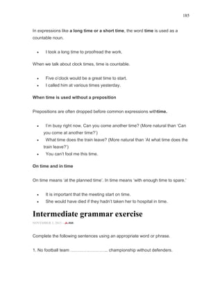 185
In expressions like a long time or a short time, the word time is used as a
countable noun.
• I took a long time to proofread the work.
When we talk about clock times, time is countable.
• Five o’clock would be a great time to start.
• I called him at various times yesterday.
When time is used without a preposition
Prepositions are often dropped before common expressions withtime.
• I’m busy right now. Can you come another time? (More natural than ‘Can
you come at another time?’)
• What time does the train leave? (More natural than ‘At what time does the
train leave?’)
• You can’t fool me this time.
On time and in time
On time means ‘at the planned time’. In time means ‘with enough time to spare.’
• It is important that the meeting start on time.
• She would have died if they hadn’t taken her to hospital in time.
Intermediate grammar exercise
NOVEMBER 3, 2015 -
Complete the following sentences using an appropriate word or phrase.
1. No football team …………………….. championship without defenders.
 