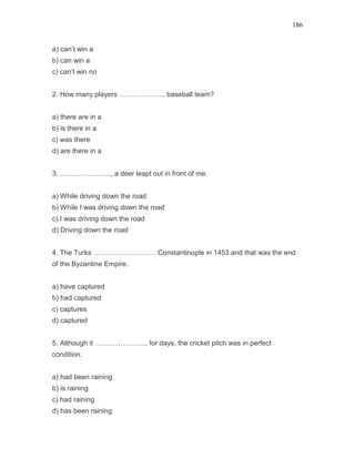 186
a) can’t win a
b) can win a
c) can’t win no
2. How many players ……………….. baseball team?
a) there are in a
b) is there in a
c) was there
d) are there in a
3. …………………., a deer leapt out in front of me.
a) While driving down the road
b) While I was driving down the road
c) I was driving down the road
d) Driving down the road
4. The Turks ……………………… Constantinople in 1453 and that was the end
of the Byzantine Empire.
a) have captured
b) had captured
c) captures
d) captured
5. Although it ………………….. for days, the cricket pitch was in perfect
condition.
a) had been raining
b) is raining
c) had raining
d) has been raining
 