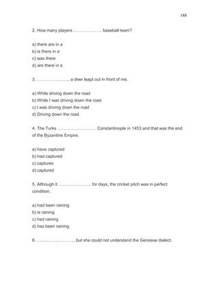 188
2. How many players ……………….. baseball team?
a) there are in a
b) is there in a
c) was there
d) are there in a
3. …………………., a deer leapt out in front of me.
a) While driving down the road
b) While I was driving down the road
c) I was driving down the road
d) Driving down the road
4. The Turks ……………………… Constantinople in 1453 and that was the end
of the Byzantine Empire.
a) have captured
b) had captured
c) captures
d) captured
5. Although it ………………….. for days, the cricket pitch was in perfect
condition.
a) had been raining
b) is raining
c) had raining
d) has been raining
6. …………………….., but she could not understand the Genoese dialect.
 