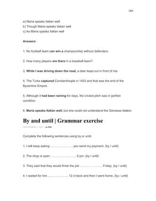 189
a) Maria speaks Italian well
b) Though Maria speaks Italian well
c) As Maria speaks Italian well
Answers
1. No football team can win a championship without defenders.
2. How many players are there in a baseball team?
3. While I was driving down the road, a deer leapt out in front of me.
4. The Turks captured Constantinople in 1453 and that was the end of the
Byzantine Empire.
5. Although it had been raining for days, the cricket pitch was in perfect
condition.
6. Maria speaks Italian well, but she could not understand the Genoese dialect.
By and until | Grammar exercise
NOVEMBER 5, 2015 -
Complete the following sentences using by or until.
1. I will keep asking …………………. you send my payment. (by / until)
2. The shop is open ……………………. 9 pm. (by / until)
3. They said that they would finish the job …………………. Friday. (by / until)
4. I waited for him ……………….. 12 o’clock and then I went home. (by / until)
 