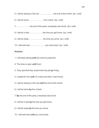 190
5. I will be staying in this city ………………… the end of this month. (by / until)
6. I will be home …………………. five o’clock. (by / until)
7. ……………….. the end of the party, everybody was drunk. (by / until)
8. I will be in bed ……………….. the time you get home. (by / until)
9. I will be ready ………………… the time you arrive. (by / until)
10. I will wait here …………………. you come back. (by / until)
Answers
1. I will keep asking until you send my payment.
2. The shop is open until 9 pm.
3. They said that they would finish the job by Friday.
4. I waited for him until 12 o’clock and then I went home.
5. I will be staying in this city until the end of this month.
6. I will be home by five o’clock.
7. By the end of the party, everybody was drunk.
8. I will be in bed by the time you get home.
9. I will be ready by the time you arrive.
10. I will wait here until you come back.
 