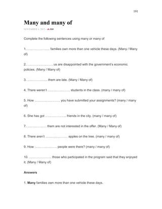 191
Many and many of
NOVEMBER 6, 2015 -
Complete the following sentences using many or many of
1. ………………… families own more than one vehicle these days. (Many / Many
of)
2. …………………… us are disappointed with the government’s economic
policies. (Many / Many of)
3. ………………. them are late. (Many / Many of)
4. There weren’t ………………… students in the class. (many / many of)
5. How …………………… you have submitted your assignments? (many / many
of)
6. She has got ……………….. friends in the city. (many / many of)
7. ……………… them are not interested in the offer. (Many / Many of)
8. There aren’t ………………… apples on the tree. (many / many of)
9. How ………………… people were there? (many / many of)
10. ………………… those who participated in the program said that they enjoyed
it. (Many / Many of)
Answers
1. Many families own more than one vehicle these days.
 