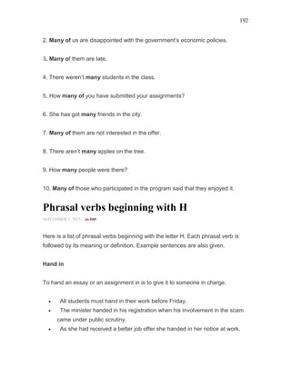 192
2. Many of us are disappointed with the government’s economic policies.
3. Many of them are late.
4. There weren’t many students in the class.
5. How many of you have submitted your assignments?
6. She has got many friends in the city.
7. Many of them are not interested in the offer.
8. There aren’t many apples on the tree.
9. How many people were there?
10. Many of those who participated in the program said that they enjoyed it.
Phrasal verbs beginning with H
NOVEMBER 7, 2015 -
Here is a list of phrasal verbs beginning with the letter H. Each phrasal verb is
followed by its meaning or definition. Example sentences are also given.
Hand in
To hand an essay or an assignment in is to give it to someone in charge.
• All students must hand in their work before Friday.
• The minister handed in his registration when his involvement in the scam
came under public scrutiny.
• As she had received a better job offer she handed in her notice at work.
 