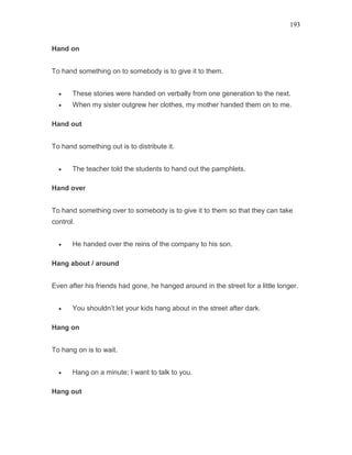 193
Hand on
To hand something on to somebody is to give it to them.
• These stories were handed on verbally from one generation to the next.
• When my sister outgrew her clothes, my mother handed them on to me.
Hand out
To hand something out is to distribute it.
• The teacher told the students to hand out the pamphlets.
Hand over
To hand something over to somebody is to give it to them so that they can take
control.
• He handed over the reins of the company to his son.
Hang about / around
Even after his friends had gone, he hanged around in the street for a little longer.
• You shouldn’t let your kids hang about in the street after dark.
Hang on
To hang on is to wait.
• Hang on a minute; I want to talk to you.
Hang out
 