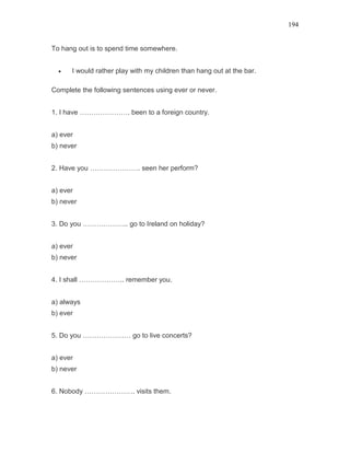 194
To hang out is to spend time somewhere.
• I would rather play with my children than hang out at the bar.
Complete the following sentences using ever or never.
1. I have …………………. been to a foreign country.
a) ever
b) never
2. Have you …………………. seen her perform?
a) ever
b) never
3. Do you ……………….. go to Ireland on holiday?
a) ever
b) never
4. I shall ……………….. remember you.
a) always
b) ever
5. Do you ………………… go to live concerts?
a) ever
b) never
6. Nobody …………………. visits them.
 