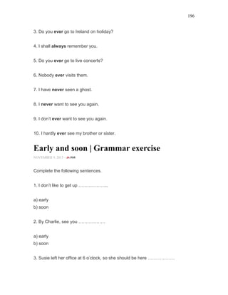196
3. Do you ever go to Ireland on holiday?
4. I shall always remember you.
5. Do you ever go to live concerts?
6. Nobody ever visits them.
7. I have never seen a ghost.
8. I never want to see you again.
9. I don’t ever want to see you again.
10. I hardly ever see my brother or sister.
Early and soon | Grammar exercise
NOVEMBER 9, 2015 -
Complete the following sentences.
1. I don’t like to get up ………………..
a) early
b) soon
2. By Charlie, see you ………………
a) early
b) soon
3. Susie left her office at 6 o’clock, so she should be here ………………
 