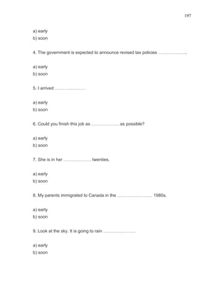 197
a) early
b) soon
4. The government is expected to announce revised tax policies ………………..
a) early
b) soon
5. I arrived …………………
a) early
b) soon
6. Could you finish this job as ………………. as possible?
a) early
b) soon
7. She is in her ………………. twenties.
a) early
b) soon
8. My parents immigrated to Canada in the …………………… 1980s.
a) early
b) soon
9. Look at the sky. It is going to rain ………………….
a) early
b) soon
 
