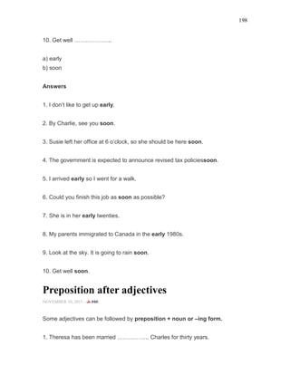 198
10. Get well ………………..
a) early
b) soon
Answers
1. I don’t like to get up early.
2. By Charlie, see you soon.
3. Susie left her office at 6 o’clock, so she should be here soon.
4. The government is expected to announce revised tax policiessoon.
5. I arrived early so I went for a walk.
6. Could you finish this job as soon as possible?
7. She is in her early twenties.
8. My parents immigrated to Canada in the early 1980s.
9. Look at the sky. It is going to rain soon.
10. Get well soon.
Preposition after adjectives
NOVEMBER 10, 2015 -
Some adjectives can be followed by preposition + noun or –ing form.
1. Theresa has been married …………….. Charles for thirty years.
 