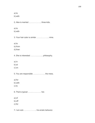 199
a) to
b) with
2. Alex is married ……………….. three kids.
a) to
b) with
3. Your hair color is similar ……………….. mine.
a) to
b) from
d) than
4. She is interested ……………….. philosophy.
a) in
b) at
c) on
5. You are responsible ………………. the mess.
a) for
b) with
c) to
6. That is typical ………………… her.
a) of
b) off
c) for
7. I am sick ……………….. his erratic behavior.
 