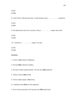 202
a) few
b) little
8. I don’t think I will pass the test. I could answer only a ………………. questions.
a) few
b) little
9. His latest book was not a success. Only a ……………… copies were sold.
a) few
b) little
10. I only like a ………………. sugar in my tea.
a) few
b) little
Answers
1. I have a few friends in Malaysia.
2. He has little interest in politics.
3. He won’t make a good teacher. He has very little patience.
4. There is only a little oil left.
5. I have visited Japan a few times.
6. I watched a few films on the weekend.
7. He is a busy executive. He has got very little spare time.
 
