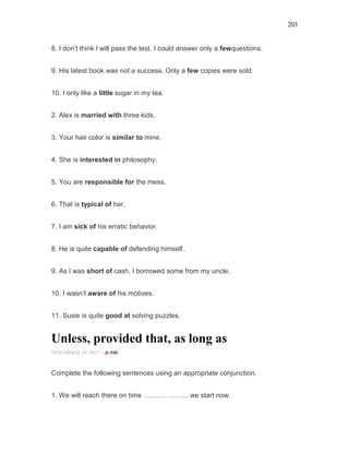 203
8. I don’t think I will pass the test. I could answer only a fewquestions.
9. His latest book was not a success. Only a few copies were sold.
10. I only like a little sugar in my tea.
2. Alex is married with three kids.
3. Your hair color is similar to mine.
4. She is interested in philosophy.
5. You are responsible for the mess.
6. That is typical of her.
7. I am sick of his erratic behavior.
8. He is quite capable of defending himself.
9. As I was short of cash, I borrowed some from my uncle.
10. I wasn’t aware of his motives.
11. Susie is quite good at solving puzzles.
Unless, provided that, as long as
NOVEMBER 19, 2015 -
Complete the following sentences using an appropriate conjunction.
1. We will reach there on time ……………….. we start now.
 