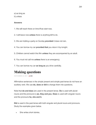 205
a) as long as
b) unless
Answers
1. We will reach there on time if we start now.
2. I will leave now unless there is anything left to do.
3. We are holding a party on Sunday provided it does not rain.
4. You can borrow my car provided that you return it by tonight.
5. Children cannot watch this film unless they are accompanied by an adult.
6. You must not call me unless there is an emergency.
7. You can borrow my car as long as you drive carefully.
Making questions
NOVEMBER 24, 2015 -
Affirmative sentences in the simple present and simple past tense do not have an
auxiliary verb. We use do, does or did to change them into questions.
Note that do and does are used in the present tense. Do is used with plural
nouns and the pronouns I, we, they and you. Does is used with singular nouns
and the pronouns he, she and it.
Did is used in the past tense with both singular and plural nouns and pronouns.
Study the examples given below.
• She writes short stories.
 