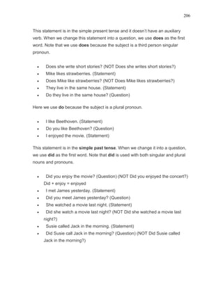 206
This statement is in the simple present tense and it doesn’t have an auxiliary
verb. When we change this statement into a question, we use does as the first
word. Note that we use does because the subject is a third person singular
pronoun.
• Does she write short stories? (NOT Does she writes short stories?)
• Mike likes strawberries. (Statement)
• Does Mike like strawberries? (NOT Does Mike likes strawberries?)
• They live in the same house. (Statement)
• Do they live in the same house? (Question)
Here we use do because the subject is a plural pronoun.
• I like Beethoven. (Statement)
• Do you like Beethoven? (Question)
• I enjoyed the movie. (Statement)
This statement is in the simple past tense. When we change it into a question,
we use did as the first word. Note that did is used with both singular and plural
nouns and pronouns.
• Did you enjoy the movie? (Question) (NOT Did you enjoyed the concert?)
Did + enjoy = enjoyed
• I met James yesterday. (Statement)
• Did you meet James yesterday? (Question)
• She watched a movie last night. (Statement)
• Did she watch a movie last night? (NOT Did she watched a movie last
night?)
• Susie called Jack in the morning. (Statement)
• Did Susie call Jack in the morning? (Question) (NOT Did Susie called
Jack in the morning?)
 