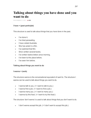 207
Talking about things you have done and you
want to do
NOVEMBER 25, 2015 -
I have + (past participle)
This structure is used to talk about things that you have done in the past.
• I’ve done it.
• I’ve tried parasailing.
• I have visited Australia.
• She has acted in a film.
• I’ve watched that film.
• She’s written several books.
• I’ve written twelve letters since morning.
• I’ve been to this place before.
• I’ve seen him before.
Talking about things you want to do
I wanna + (verb)
The structure wanna is the conversational equivalent of want to. The structure I
wanna can be used to talk about things you want to do.
• I wanna talk to you. (= I want to talk to you.)
• I wanna find a job. (= I want to find a job.)
• I wanna marry you. (= I want to marry you.)
• I wanna try this food. (= I want to try this food.)
The structure ‘don’t wanna’ is used to talk about things that you don’t want to do.
• I don’t wanna accept this job. (= I don’t want to accept this job.)
 