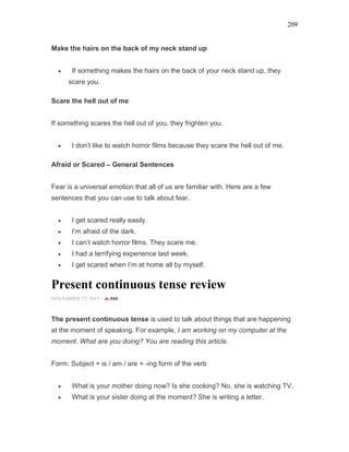 209
Make the hairs on the back of my neck stand up
• If something makes the hairs on the back of your neck stand up, they
scare you.
Scare the hell out of me
If something scares the hell out of you, they frighten you.
• I don’t like to watch horror films because they scare the hell out of me.
Afraid or Scared – General Sentences
Fear is a universal emotion that all of us are familiar with. Here are a few
sentences that you can use to talk about fear.
• I get scared really easily.
• I’m afraid of the dark.
• I can’t watch horror films. They scare me.
• I had a terrifying experience last week.
• I get scared when I’m at home all by myself.
Present continuous tense review
NOVEMBER 27, 2015 -
The present continuous tense is used to talk about things that are happening
at the moment of speaking. For example, I am working on my computer at the
moment. What are you doing? You are reading this article.
Form: Subject + is / am / are + -ing form of the verb
• What is your mother doing now? Is she cooking? No, she is watching TV.
• What is your sister doing at the moment? She is writing a letter.
 