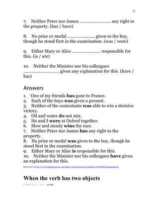 21
7. Neither Peter nor James …………………….. any right to
the property. (has / have)
8. No prize or medal ………………….. given to the boy,
though he stood first in the examination. (was / were)
9. Either Mary or Alice …………………… responsible for
this. (is / are)
10. Neither the Minister nor his colleagues
………………………… given any explanation for this. (have /
has)
Answers
1. One of my friends has gone to France.
2. Each of the boys was given a present.
3. Neither of the contestants was able to win a decisive
victory.
4. Oil and water do not mix.
5. He and I were at Oxford together.
6. Slow and steady wins the race.
7. Neither Peter nor James has any right to the
property.
8. No prize or medal was given to the boy, though he
stood first in the examination.
9. Either Mary or Alice is responsible for this.
10. Neither the Minister nor his colleagues have given
an explanation for this.
Read more at http://www.englishgrammar.org/subject-verb-agreement-worksheet/#rADYMAc4C0gppA4k.99
When the verb has two objects
FEBRUARY 19, 2015 -
 