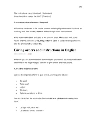 212
The police have caught the thief. (Statement)
Have the police caught the thief? (Question)
Cases where there is no auxiliary verb
Affirmative sentences in the simple present and simple past tense do not have an
auxiliary verb. We use do, does or did to change them into questions.
Note that do and does are used in the present tense. Do is used with plural
nouns and the pronouns I, we, they and you. Does is used with singular nouns
and the pronouns he, she and it.
Giving orders and instructions in English
DECEMBER 1, 2015 -
How can you ask someone to do something for you without sounding rude? Here
are some of the ways that you can use to give orders and instructions.
1. Use the imperative form
We use the imperative form to give orders, warnings and advice:
• Be quiet!
• Take care!
• Listen!
• Sit down.
• Get me something to drink.
You should soften the imperative form with let’s or please while talking to an
adult.
• Let’s go now, shall we?
• Let’s take a break, shall we?
 