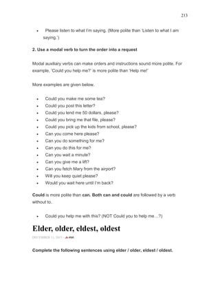 213
• Please listen to what I’m saying. (More polite than ‘Listen to what I am
saying.’)
2. Use a modal verb to turn the order into a request
Modal auxiliary verbs can make orders and instructions sound more polite. For
example, ‘Could you help me?’ is more polite than ‘Help me!’
More examples are given below.
• Could you make me some tea?
• Could you post this letter?
• Could you lend me 50 dollars, please?
• Could you bring me that file, please?
• Could you pick up the kids from school, please?
• Can you come here please?
• Can you do something for me?
• Can you do this for me?
• Can you wait a minute?
• Can you give me a lift?
• Can you fetch Mary from the airport?
• Will you keep quiet please?
• Would you wait here until I’m back?
Could is more polite than can. Both can and could are followed by a verb
without to.
• Could you help me with this? (NOT Could you to help me…?)
Elder, older, eldest, oldest
DECEMBER 11, 2015 -
Complete the following sentences using elder / older, eldest / oldest.
 