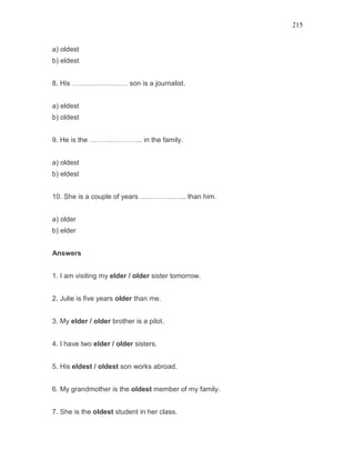 215
a) oldest
b) eldest
8. His …………………… son is a journalist.
a) eldest
b) oldest
9. He is the ………………….. in the family.
a) oldest
b) eldest
10. She is a couple of years ……………….. than him.
a) older
b) elder
Answers
1. I am visiting my elder / older sister tomorrow.
2. Julie is five years older than me.
3. My elder / older brother is a pilot.
4. I have two elder / older sisters.
5. His eldest / oldest son works abroad.
6. My grandmother is the oldest member of my family.
7. She is the oldest student in her class.
 