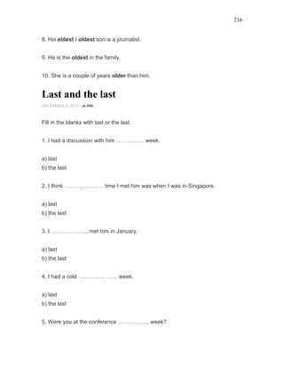 216
8. His eldest / oldest son is a journalist.
9. He is the oldest in the family.
10. She is a couple of years older than him.
Last and the last
DECEMBER 8, 2015 -
Fill in the blanks with last or the last.
1. I had a discussion with him …………… week.
a) last
b) the last
2. I think ………………… time I met him was when I was in Singapore.
a) last
b) the last
3. I ……………….. met him in January.
a) last
b) the last
4. I had a cold ………………… week.
a) last
b) the last
5. Were you at the conference …………….. week?
 