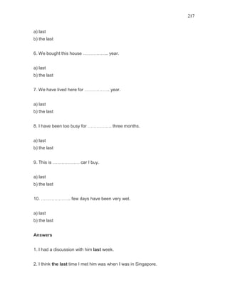 217
a) last
b) the last
6. We bought this house …………….. year.
a) last
b) the last
7. We have lived here for …………….. year.
a) last
b) the last
8. I have been too busy for ……………. three months.
a) last
b) the last
9. This is ……………… car I buy.
a) last
b) the last
10. ……………….. few days have been very wet.
a) last
b) the last
Answers
1. I had a discussion with him last week.
2. I think the last time I met him was when I was in Singapore.
 