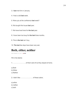 218
3. I last met him in January.
4. I had a cold last week.
5. Were you at the conference last week?
6. We bought this house last year.
7. We have lived here for the last year.
8. I have been too busy for the last three months.
9. This is the last car I buy.
10. The last few days have been very wet.
Both, either, neither
DECEMBER 14, 2015 -
Fill in the blanks
1. ……………………. of them were ill so they stayed at home.
a) Both
b) Either
c) Neither
2. I didn’t like …………………… of these colors.
a) either
b) neither
c) both
 