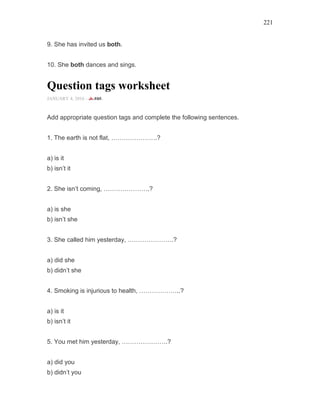 221
9. She has invited us both.
10. She both dances and sings.
Question tags worksheet
JANUARY 4, 2016 -
Add appropriate question tags and complete the following sentences.
1. The earth is not flat, ………………….?
a) is it
b) isn’t it
2. She isn’t coming, ………………….?
a) is she
b) isn’t she
3. She called him yesterday, ………………….?
a) did she
b) didn’t she
4. Smoking is injurious to health, ………………..?
a) is it
b) isn’t it
5. You met him yesterday, ………………….?
a) did you
b) didn’t you
 