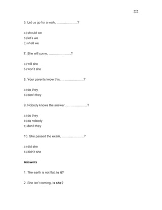 222
6. Let us go for a walk, ………………..?
a) should we
b) let’s we
c) shall we
7. She will come, …………………?
a) will she
b) won’t she
8. Your parents know this, …………………?
a) do they
b) don’t they
9. Nobody knows the answer, ………………..?
a) do they
b) do nobody
c) don’t they
10. She passed the exam, …………………?
a) did she
b) didn’t she
Answers
1. The earth is not flat, is it?
2. She isn’t coming, is she?
 