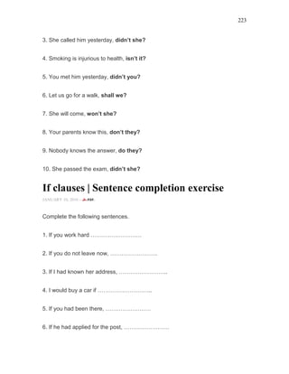 223
3. She called him yesterday, didn’t she?
4. Smoking is injurious to health, isn’t it?
5. You met him yesterday, didn’t you?
6. Let us go for a walk, shall we?
7. She will come, won’t she?
8. Your parents know this, don’t they?
9. Nobody knows the answer, do they?
10. She passed the exam, didn’t she?
If clauses | Sentence completion exercise
JANUARY 10, 2016 -
Complete the following sentences.
1. If you work hard ………………………
2. If you do not leave now, …………………….
3. If I had known her address, ……………………..
4. I would buy a car if ………………………..
5. If you had been there, ……………………
6. If he had applied for the post, ……………………
 
