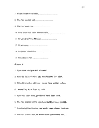 224
7. If we hadn’t hired the taxi, ……………………….
8. If he had studied well, ……………………..
9. If he had asked me, …………………….
10. If the driver had been a little careful, …………………….
11. If I were the Prime Minister, …………………..
12. If I were you, ……………………….
13. If I were a millionaire, …………………..
14. If I had seen her, ……………………
Answers
1. If you work hard you will succeed.
2. If you do not leave now, you will miss the last train.
3. If I had known her address, I would have written to her.
4. I would buy a car if got my raise.
5. If you had been there, you could have seen them.
6. If he had applied for the post, he would have got the job.
7. If we hadn’t hired the taxi, we would have missed the train.
8. If he had studied well, he would have passed the test.
 