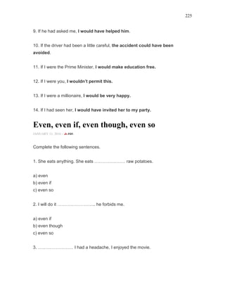 225
9. If he had asked me, I would have helped him.
10. If the driver had been a little careful, the accident could have been
avoided.
11. If I were the Prime Minister, I would make education free.
12. If I were you, I wouldn’t permit this.
13. If I were a millionaire, I would be very happy.
14. If I had seen her, I would have invited her to my party.
Even, even if, even though, even so
JANUARY 11, 2016 -
Complete the following sentences.
1. She eats anything. She eats ………………… raw potatoes.
a) even
b) even if
c) even so
2. I will do it …………………….. he forbids me.
a) even if
b) even though
c) even so
3. …………………… I had a headache, I enjoyed the movie.
 